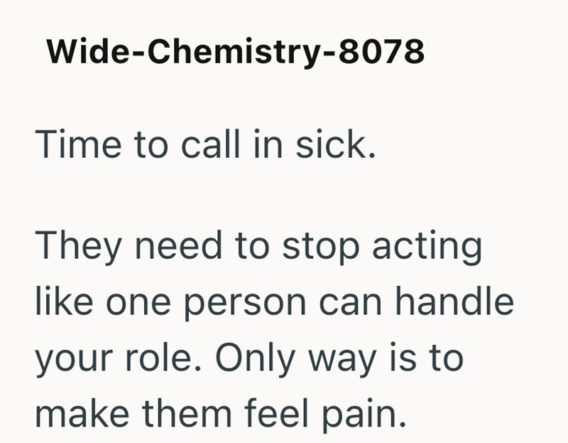Wide-Chemistry-8078 Time to call in sick. They need to stop acting like one person can handle your role. Only way is to make them feel pain.