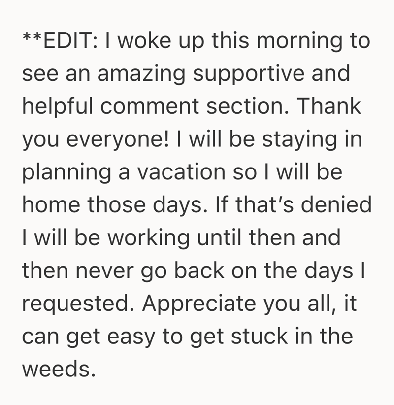 **EDIT: I woke up this morning to see an amazing supportive and helpful comment section. Thank you everyone! I will be staying in planning a vacation so I will be home those days. If that's denied I will be working until then and then never go back on the days I requested. Appreciate you all, it can get easy to get stuck in the weeds.