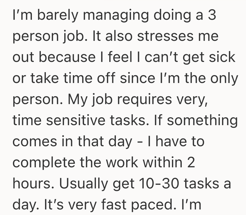 I'm barely managing doing a 3 person job. It also stresses me out because I feel I can't get sick or take time off since I'm the only person. My job requires very, time sensitive tasks. If something comes in that day - I have to complete the work within 2 hours. Usually get 10-30 tasks a day. It's very fast paced. I'm