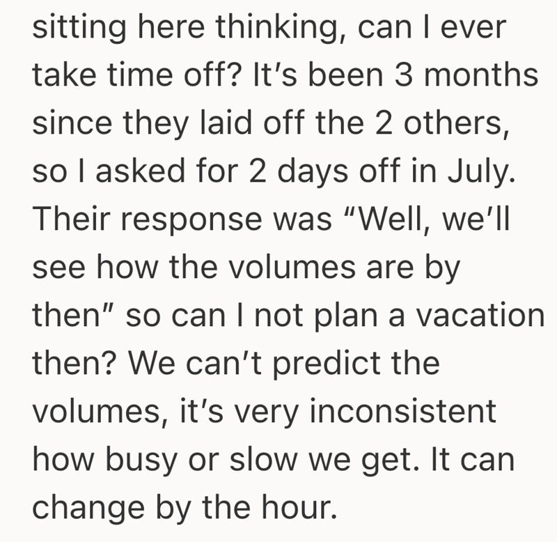 sitting here thinking, can I ever take time off? It's been 3 months since they laid off the 2 others, so I asked for 2 days off in July. Their response was "Well, we'll see how the volumes are by then" so can I not plan a vacation then? We can't predict the volumes, it's very inconsistent how busy or slow we get. It can change by the hour.