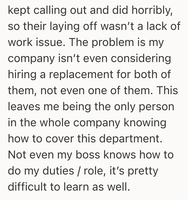 kept calling out and did horribly, so their laying off wasn't a lack of work issue. The problem is my company isn't even considering hiring a replacement for both of them, not even one of them. This leaves me being the only person in the whole company knowing how to cover this department. Not even my boss knows how to do my duties / role, it's pretty difficult to learn as well.