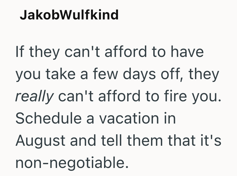 JakobWulfkind If they can't afford to have you take a few days off, they really can't afford to fire you. Schedule a vacation in August and tell them that it's non-negotiable.