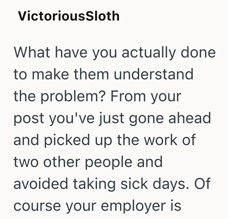 VictoriousSloth What have you actually done to make them understand the problem? From your post you've just gone ahead and picked up the work of two other people and avoided taking sick days. Of course your employer is
