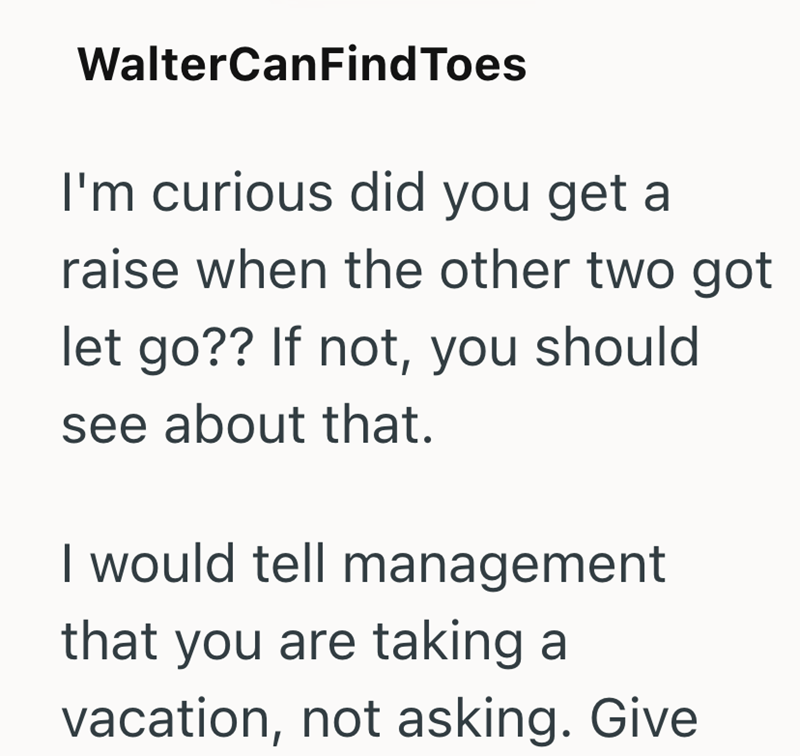 Walter CanFindToes I'm curious did you get a raise when the other two got let go?? If not, you should see about that. I would tell management that you are taking a vacation, not asking. Give