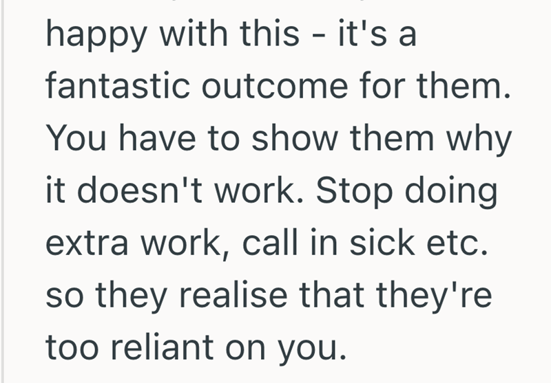 happy with this - it's a fantastic outcome for them. You have to show them why it doesn't work. Stop doing extra work, call in sick etc. so they realise that they're too reliant on you.