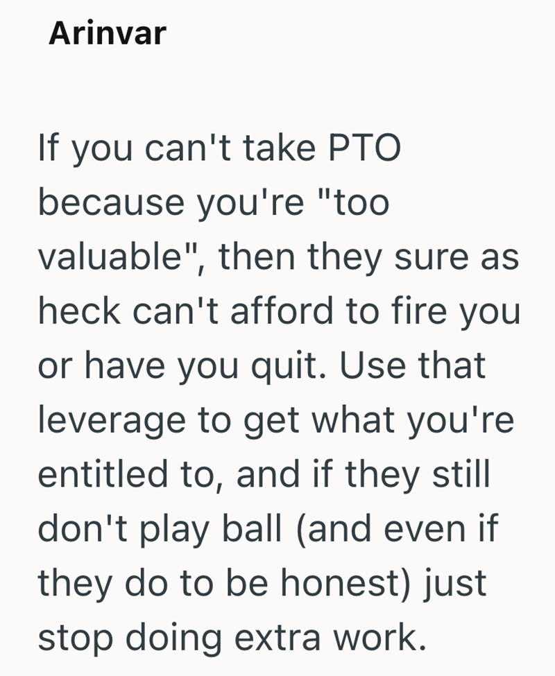 Arinvar If you can't take PTO because you're "too valuable", then they sure as heck can't afford to fire you or have you quit. Use that leverage to get what you're entitled to, and if they still don't play ball (and even if they do to be honest) just stop doing extra work.