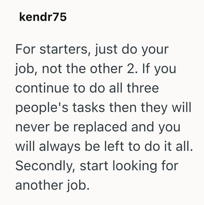 kendr75 For starters, just do your job, not the other 2. If you continue to do all three people's tasks then they will never be replaced and you will always be left to do it all. Secondly, start looking for another job.