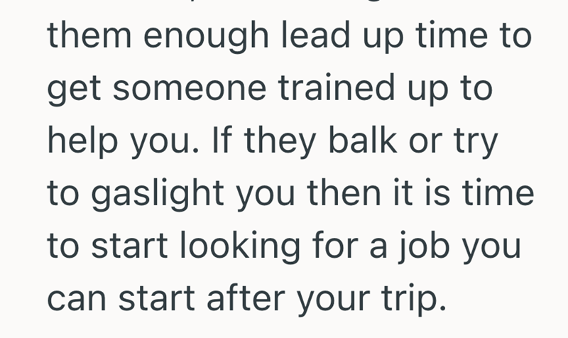 them enough lead up time to get someone trained up to help you. If they balk or try to gaslight you then it is time to start looking for a job you can start after your trip.
