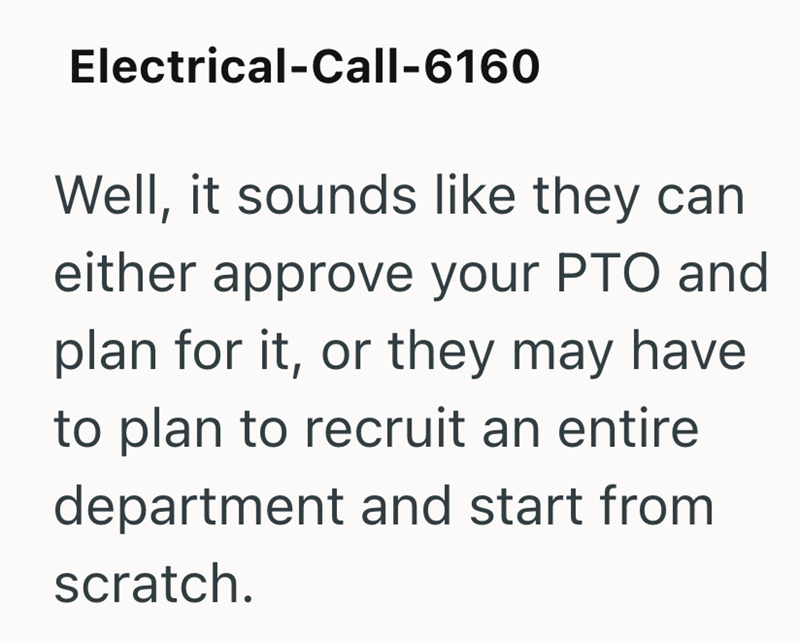 Electrical-Call-6160 Well, it sounds like they can either approve your PTO and plan for it, or they may have to plan to recruit an entire department and start from scratch.