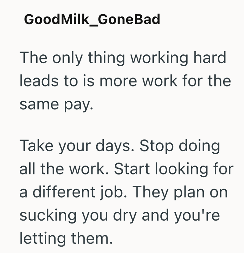 Good Milk_GoneBad The only thing working hard leads to is more work for the same pay. Take your days. Stop doing all the work. Start looking for a different job. They plan on sucking you dry and you're letting them.
