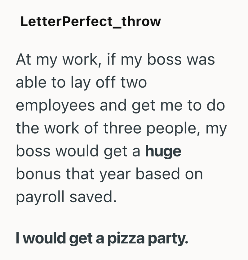 LetterPerfect_throw At my work, if my boss was able to lay off two employees and get me to do the work of three people, my boss would get a huge bonus that year based on payroll saved. I would get a pizza party.
