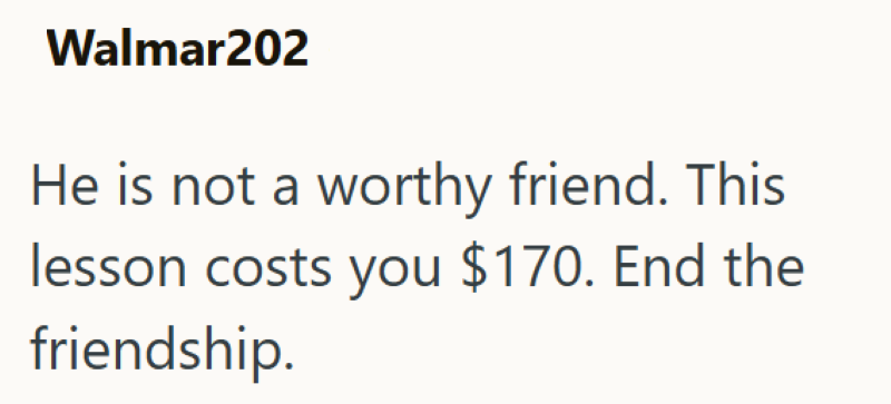 Walmar202 He is not a worthy friend. This lesson costs you $170. End the friendship.