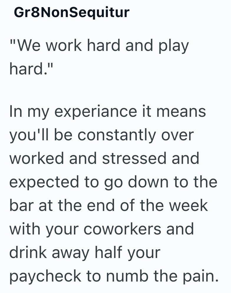 Gr8NonSequitur "We work hard and play hard." In my experiance it means you'll be constantly over worked and stressed and expected to go down to the bar at the end of the week with your coworkers and drink away half your paycheck to numb the pain.