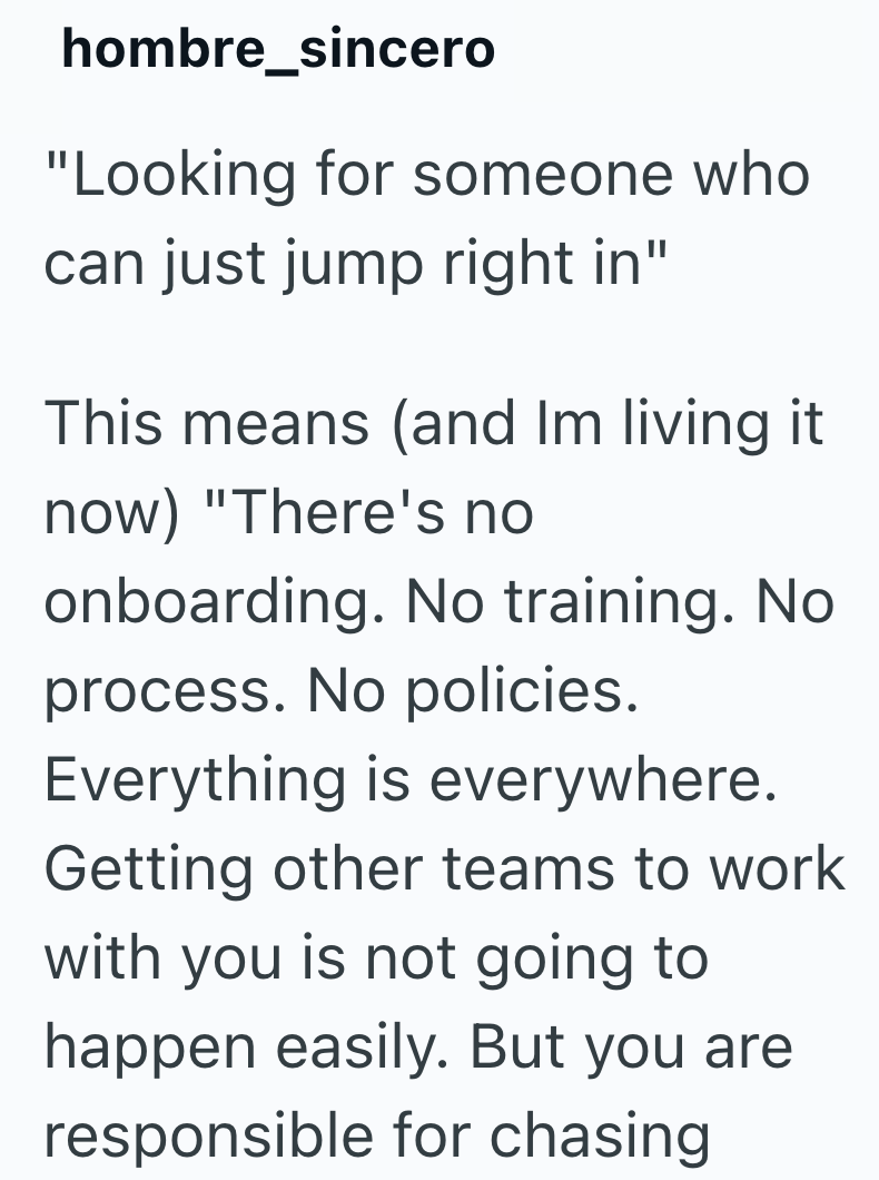 hombre_sincero "Looking for someone who can just jump right in" This means (and Im living it now) "There's no onboarding. No training. No process. No policies. Everything is everywhere. Getting other teams to work with you is not going to happen easily. But you are responsible for chasing
