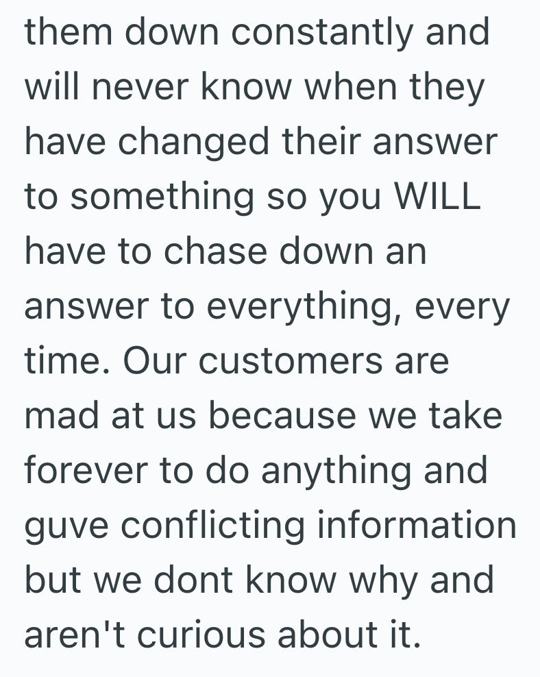 them down constantly and will never know when they have changed their answer to something so you WILL have to chase down an answer to everything, every time. Our customers are mad at us because we take forever to do anything and guve conflicting information but we dont know why and aren't curious about it.