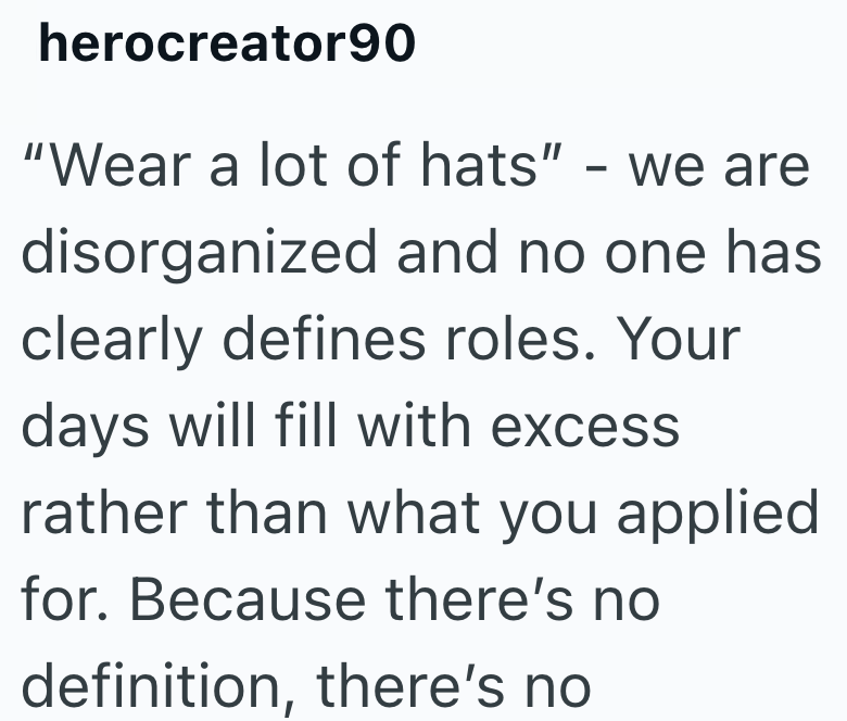 herocreator90 "Wear a lot of hats" - we are disorganized and no one has clearly defines roles. Your days will fill with excess rather than what you applied for. Because there's no definition, there's no