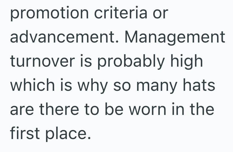 promotion criteria or advancement. Management turnover is probably high which is why so many hats are there to be worn in the first place.