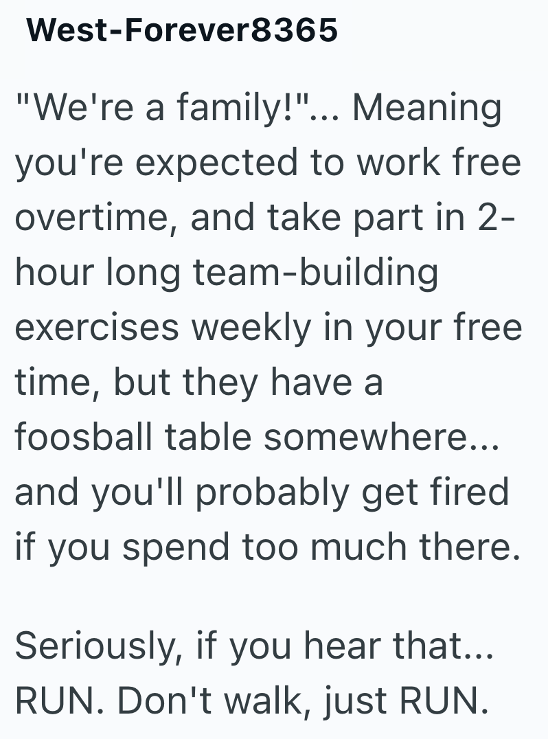West-Forever8365 "We're a family!"... Meaning you're expected to work free overtime, and take part in 2- hour long team-building exercises weekly in your free time, but they have a foosball table somewhere... and you'll probably get fired if you spend too much there. Seriously, if you hear that... RUN. Don't walk, just RUN.
