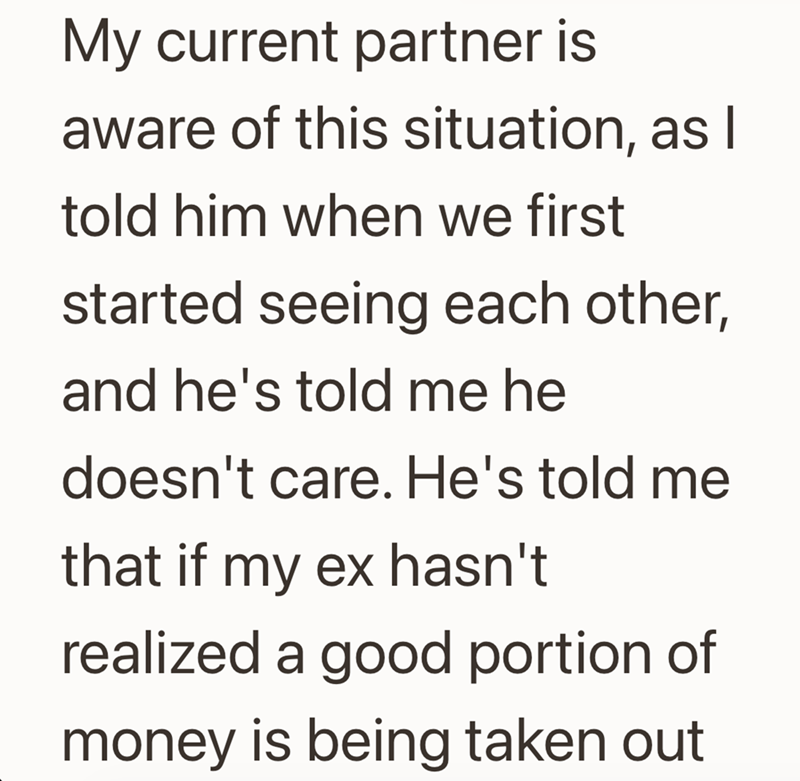 My current partner is aware of this situation, as I told him when we first started seeing each other, and he's told me he doesn't care. He's told me that if my ex hasn't realized a good portion of money is being taken out