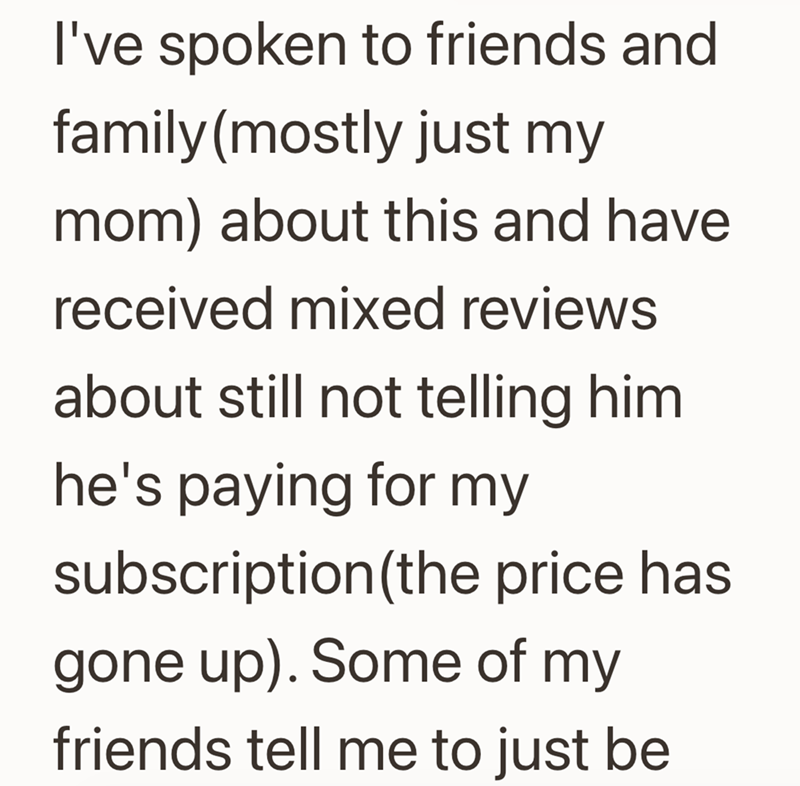 I've spoken to friends and family (mostly just my mom) about this and have received mixed reviews about still not telling him he's paying for my subscription (the price has gone up). Some of my friends tell me to just be