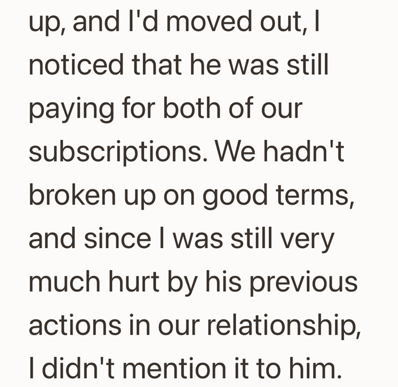 up, and I'd moved out, I noticed that he was still paying for both of our subscriptions. We hadn't broken up on good terms, and since I was still very much hurt by his previous actions in our relationship, I didn't mention it to him.