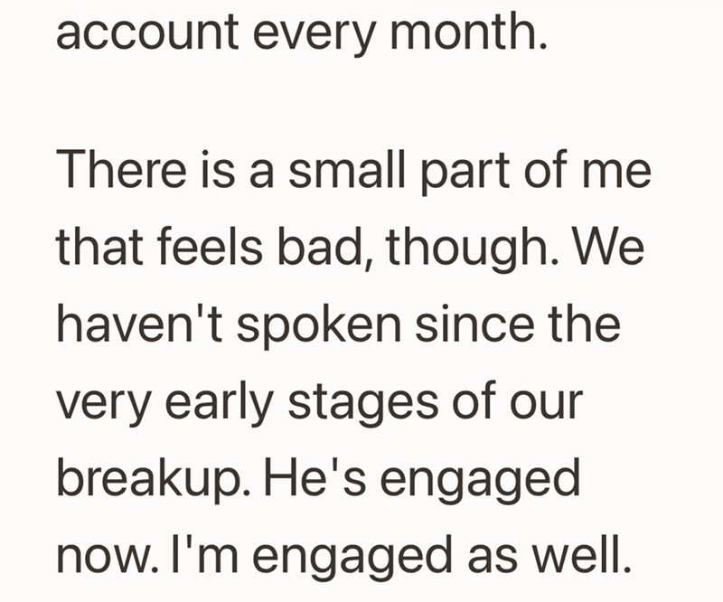 account every month. There is a small part of me that feels bad, though. We haven't spoken since the very early stages of our breakup. He's engaged now. I'm engaged as well.