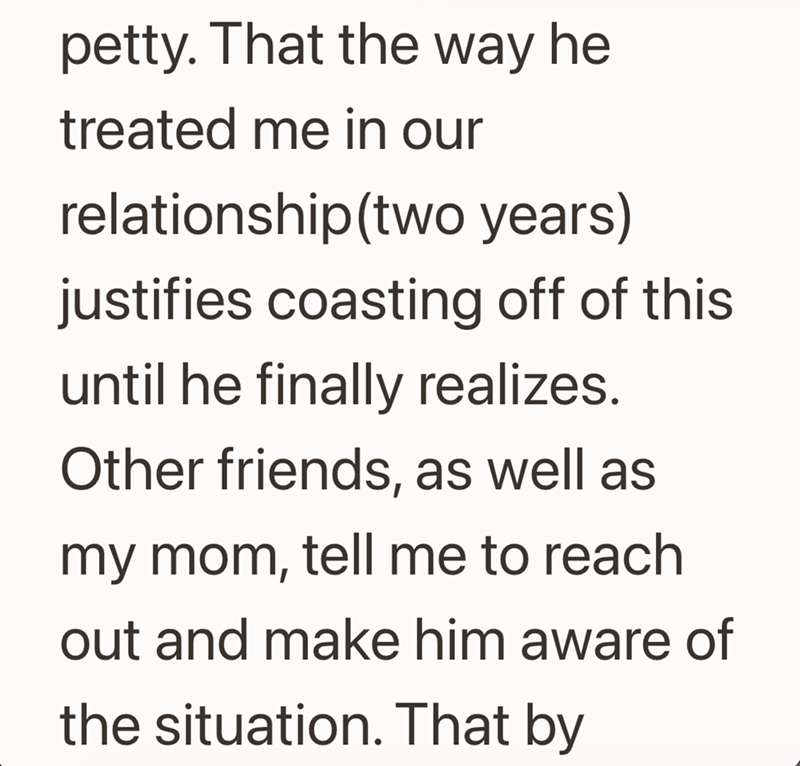 petty. That the way he treated me in our relationship(two years) justifies coasting off of this until he finally realizes. Other friends, as well as my mom, tell me to reach out and make him aware of the situation. That by