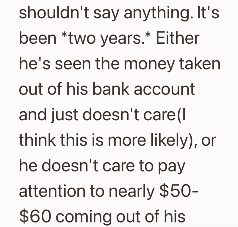 shouldn't say anything. It's been *two years.* Either he's seen the money taken out of his bank account and just doesn't care (I think this is more likely), or he doesn't care to pay attention to nearly $50- $60 coming out of his