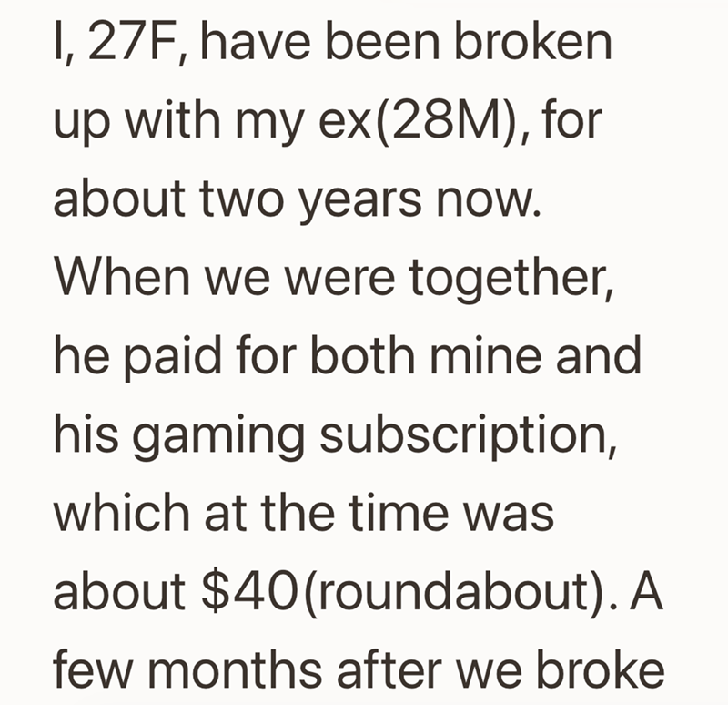 I, 27F, have been broken up with my ex(28M), for about two years now. When we were together, he paid for both mine and his gaming subscription, which at the time was about $40 (roundabout). A few months after we broke