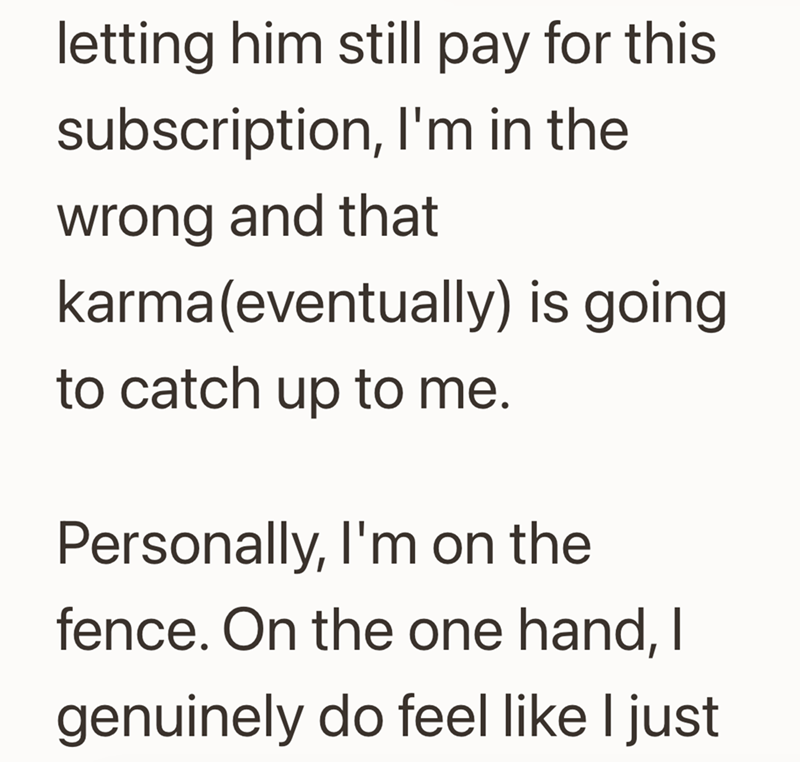 letting him still pay for this subscription, I'm in the wrong and that karma(eventually) is going to catch up to me. Personally, I'm on the fence. On the one hand, I genuinely do feel like I just