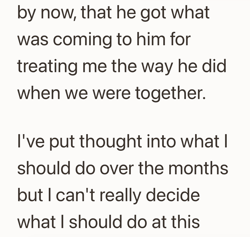 by now, that he got what was coming to him for treating me the way he did when we were together. I've put thought into what I should do over the months but I can't really decide what I should do at this