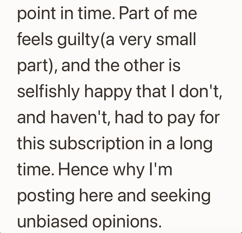 point in time. Part of me feels guilty (a very small part), and the other is selfishly happy that I don't, and haven't, had to pay for this subscription in a long. time. Hence why I'm posting here and seeking unbiased opinions.