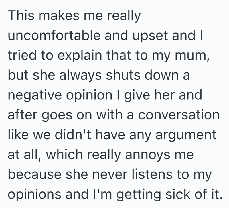 This makes me really uncomfortable and upset and I tried to explain that to my mum, but she always shuts down a negative opinion I give her and after goes on with a conversation like we didn't have any argument at all, which really annoys me because she never listens to my opinions and I'm getting sick of it.