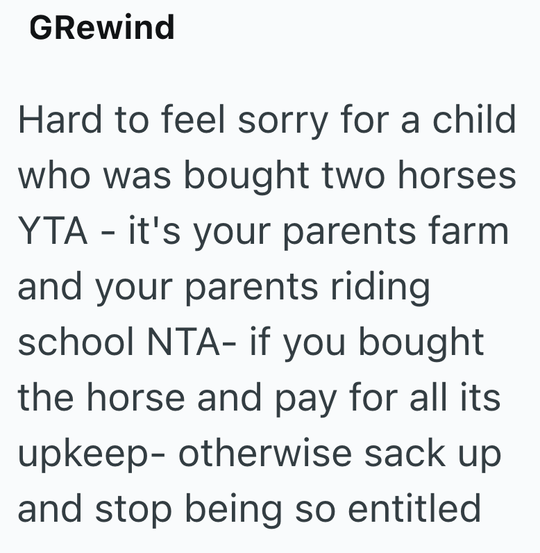 GRewind Hard to feel sorry for a child who was bought two horses YTA - it's your parents farm. and your parents riding school NTA- if you bought the horse and pay for all its upkeep- otherwise sack up and stop being so entitled