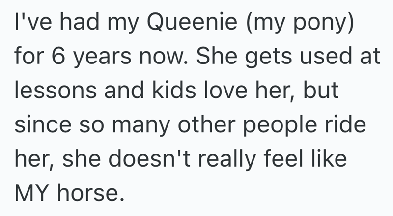 I've had my Queenie (my pony) for 6 years now. She gets used at lessons and kids love her, but since so many other people ride her, she doesn't really feel like MY horse.