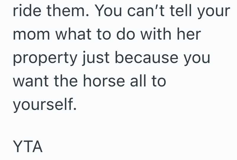 ride them. You can't tell your mom what to do with her property just because you want the horse all to yourself. YTA
