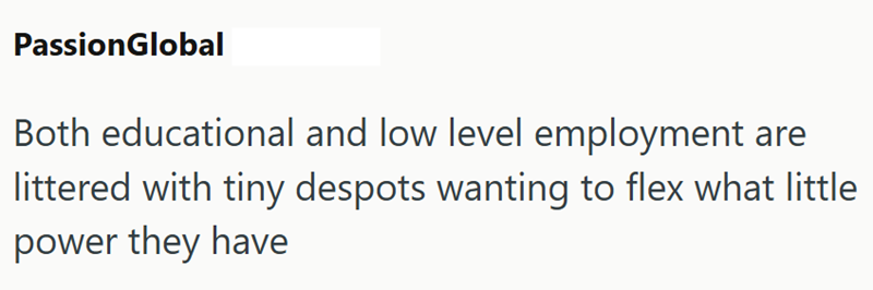 PassionGlobal Both educational and low level employment are littered with tiny despots wanting to flex what little power they have