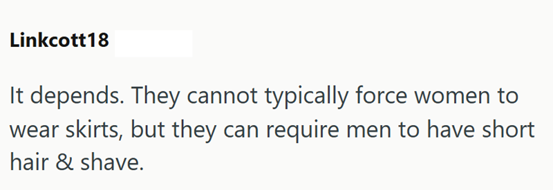 Linkcott18 It depends. They cannot typically force women to wear skirts, but they can require men to have short hair & shave.