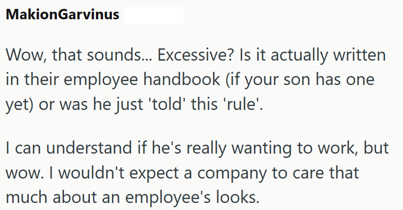 MakionGarvinus Wow, that sounds... Excessive? Is it actually written in their employee handbook (if your son has one yet) or was he just 'told' this 'rule'. I can understand if he's really wanting to work, but wow. I wouldn't expect a company to care that much about an employee's looks.