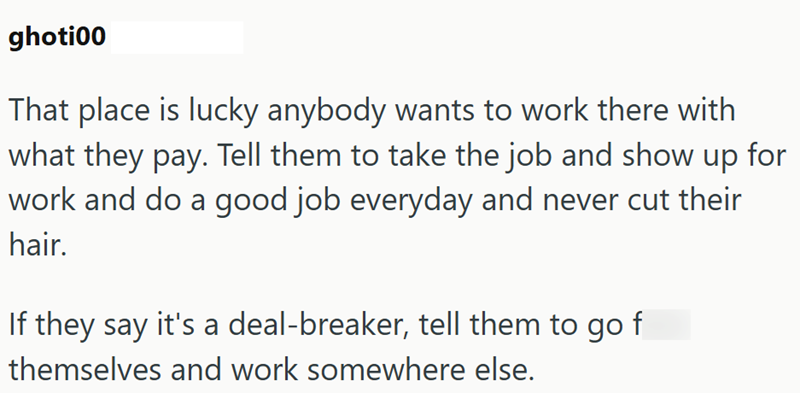 ghoti00 That place is lucky anybody wants to work there with what they pay. Tell them to take the job and show up for work and do a good job everyday and never cut their hair. If they say it's a deal-breaker, tell them to go f themselves and work somewhere else.