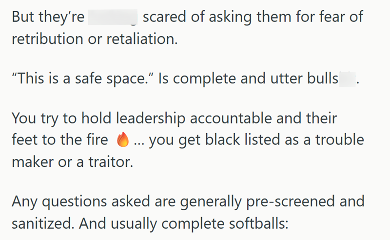 But they're scared of asking them for fear of retribution or retaliation. "This is a safe space." Is complete and utter bulls You try to hold leadership accountable and their feet to the fire ... you get black listed as a trouble maker or a traitor. Any questions asked are generally pre-screened and sanitized. And usually complete softballs:
