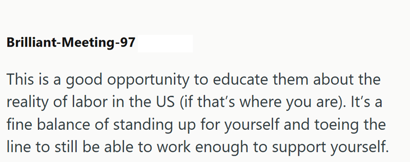 Brilliant-Meeting-97 This is a good opportunity to educate them about the reality of labor in the US (if that's where you are). It's a fine balance of standing up for yourself and toeing the line to still be able to work enough to support yourself.