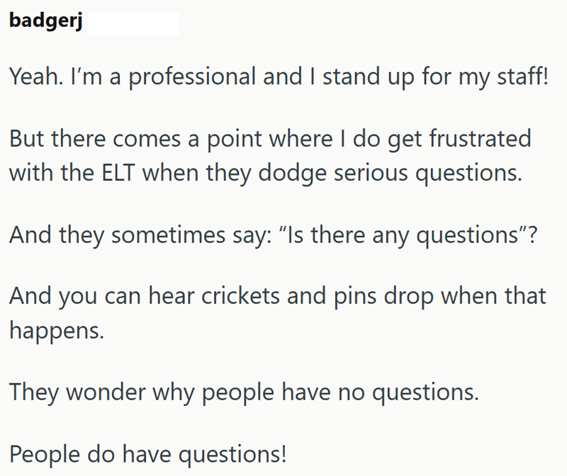 badgerj Yeah. I'm a professional and I stand up for my staff! But there comes a point where I do get frustrated with the ELT when they dodge serious questions. And they sometimes say: "Is there any questions"? And you can hear crickets and pins drop when that happens. They wonder why people have no questions. People do have questions!
