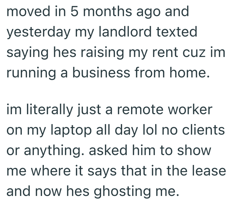 moved in 5 months ago and yesterday my landlord texted saying hes raising my rent cuz im running a business from home. im literally just a remote worker on my laptop all day lol no clients or anything. asked him to show me where it says that in the lease and now hes ghosting me.