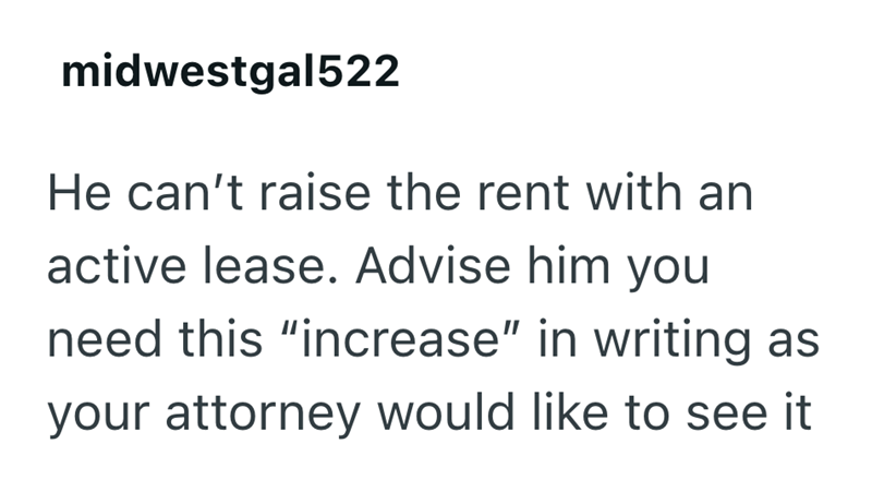 midwestgal522 He can't raise the rent with an active lease. Advise him you need this "increase" in writing as your attorney would like to see it
