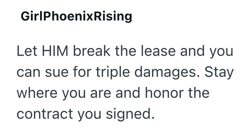 GirlPhoenix Rising Let HIM break the lease and you can sue for triple damages. Stay where you are and honor the contract you signed.