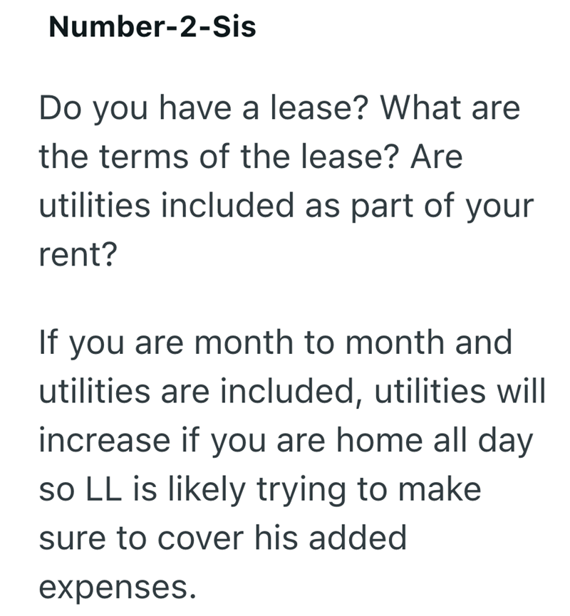 Number-2-Sis Do you have a lease? What are the terms of the lease? Are utilities included as part of your rent? If you are month to month and utilities are included, utilities will increase if you are home all day so LL is likely trying to make sure to cover his added expenses.