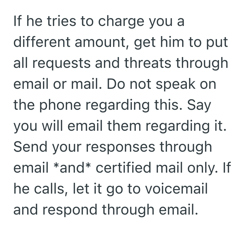 If he tries to charge you a different amount, get him to put all requests and threats through email or mail. Do not speak on the phone regarding this. Say you will email them regarding it. Send your responses through email *and* certified mail only. If he calls, let it go to voicemail and respond through email.