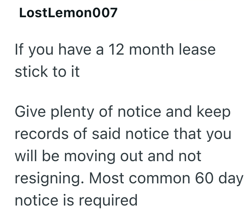 LostLemon007 If you have a 12 month lease stick to it Give plenty of notice and keep records of said notice that you will be moving out and not resigning. Most common 60 day notice is required