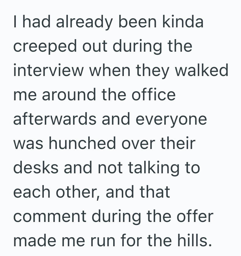 I had already been kinda creeped out during the interview when they walked me around the office afterwards and everyone was hunched over their desks and not talking to each other, and that comment during the offer made me run for the hills.